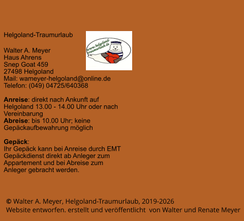 © Walter A. Meyer, Helgoland-Traumurlaub, 2019-2026     Website entworfen. erstellt und veröffentlicht  von Walter und Renate Meyer Helgoland-Traumurlaub  Walter A. Meyer Haus Ahrens Snep Goat 459 27498 Helgoland Mail: wameyer-helgoland@online.de Telefon: (049) 04725/640368  Anreise: direkt nach Ankunft auf Helgoland 13.00 - 14.00 Uhr oder nach Vereinbarung Abreise: bis 10.00 Uhr; keine Gepäckaufbewahrung möglich  Gepäck: Ihr Gepäck kann bei Anreise durch EMT Gepäckdienst direkt ab Anleger zum Appartement und bei Abreise zum Anleger gebracht werden.